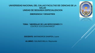UNIVERSIDAD NACIONAL DEL CALLAO FACULTAD DE CIENCIAS DE LA
SALUD
UNIDAD DE SEGUNDA ESPECIALIZACION
EMERGENCIA Y DESASTRES
TEMA: “ABORDAJE DE LAS INFECCIONES EN
CENTROS SOCIOSANITARIOS”
DOCENTE: MATAMOROS SAMPEN, Laura
ALUMNO: SALINAS MILLA, Reymundo
 