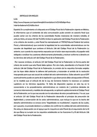 5.
ARTICULO EN INGLES
Link:
http://www.linguee.com/spanishenglish/translation/c%C3%B3digo+fisca
l+de+la+federaci%C3%B3n.html
Español: En cumplimiento a lo dispuesto en el Código Fiscal de la Federación vigente en México,
le informamos que el contenido de esta comunicación pude consistir en asesoría fiscal que
puede variar con los criterios de las autoridades fiscales mexicanas de manera notable, el
artículo 1904 y el anexo 1911 del TLCAN, limitan la aplicación del Código Fiscal de la Federación
a los criterios de revisión. y este Panel ha reemplazado al TFJFA(Tribunal Federal de Justicia
Fiscal y Administrativa) que controla la legalidad de las autoridades administrativas con las
causales de ilegalidad que contiene el Artículo 238 del Código Fiscal de la Federación Lo
anterior, aun cuando los argumentos expuestos por el actor sean equivocados, el juzgador está
obligado a analizar las cuestiones efectivamente planteadas y resolver conforme a derecho en
los términos del artículo 237 del Código Fiscal de la Federación.
Por razones similares, el artículo 237 del Código Fiscal de la Federación no forma parte del
criterio de revisión que este Panel debe aplicar. Por otro lado, atendiendo a la fracción II del
artículo 238 del Código Fiscal de la Federación, la omisión de los requisitos formales exigidos
por las leyes debe afectar la defensa del particular y trascender al sentido de la resolución
impugnada para que sea causal de nulidad del acto administrativo. Cabe advertir que el CFF
eventualmente puede ser parte de la legislación cuya observancia debe salvaguardar el Panel,
en la medida que el artículo 85 de la Ley de Comercio Exterior le reconoce un carácter
supletorio en los términos siguientes: "A falta de disposición expresa en esta ley en lo
concerniente a los procedimientos administrativos en materia de ] prácticas desleales de
comercio internacional y medidas de salvaguarda, se aplicará supletoriamente el Código Fiscal
de la Federación, en lo que sea acorde con la naturaleza de estos procedimientos. Y es así, que
el artículo 237 del Código Fiscal de la Federación desarrolla el principio de presunción de
legitimidad y conservación de los actos administrativos, que incluye lo que en la teoría del
derecho administrativo se conoce como "ilegalidades no invalidantes", respecto de las cuales,
por supuesto, no procede declarar su nulidad, sino confirmar la validez del acto administrativo.
No estoy en desacuerdo con el apoyo que la mayoría en este Panel da al argumento de la AI
de que Berg no cumple con los requisitos establecidos en las fracciones II y III del Artículo 238
del Código Fiscal de la Federación.
 