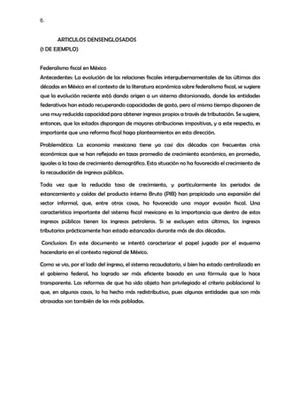 6.
ARTICULOS DENSENGLOSADOS
(1 DE EJEMPLO)
Federalismo fiscal en México
Antecedentes: La evolución de las relaciones fiscales intergubernamentales de las últimas dos
décadas en México en el contexto de la literatura económica sobre federalismo fiscal, se sugiere
que la evolución reciente está dando origen a un sistema distorsionado, donde las entidades
federativas han estado recuperando capacidades de gasto, pero al mismo tiempo disponen de
una muy reducida capacidad para obtener ingresos propios a través de tributación. Se sugiere,
entonces, que los estados dispongan de mayores atribuciones impositivas, y a este respecto, es
importante que una reforma fiscal haga planteamientos en esta dirección.
Problemática: La economía mexicana tiene ya casi dos décadas con frecuentes crisis
económicas que se han reflejado en tasas promedio de crecimiento económico, en promedio,
iguales a la tasa de crecimiento demográfico. Esta situación no ha favorecido el crecimiento de
la recaudación de ingresos públicos.
Toda vez que la reducida tasa de crecimiento, y particularmente los periodos de
estancamiento y caídas del producto interno Bruto (PIB) han propiciado una expansión del
sector informal, que, entre otras cosas, ha favorecido una mayor evasión fiscal. Una
característica importante del sistema fiscal mexicano es la importancia que dentro de estos
ingresos públicos tienen los ingresos petroleros. Si se excluyen estos últimos, los ingresos
tributarios prácticamente han estado estancados durante más de dos décadas.
Conclusion: En este documento se intentó caracterizar el papel jugado por el esquema
hacendario en el contexto regional de México.
Como se vio, por el lado del ingreso, el sistema recaudatorio, si bien ha estado centralizado en
el gobierno federal, ha logrado ser más eficiente basado en una fórmula que lo hace
transparente. Las reformas de que ha sido objeto han privilegiado el criterio poblacional lo
que, en algunos casos, lo ha hecho más redistributivo, pues algunas entidades que son más
atrasadas son también de las más pobladas.
 