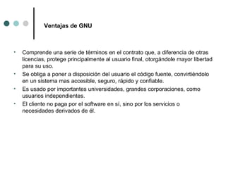Ventajas de GNU Comprende una serie de términos en el contrato que, a diferencia de otras licencias, protege principalmente al usuario final, otorgándole mayor libertad para su uso. Se obliga a poner a disposición del usuario el código fuente, convirtiéndolo en un sistema mas accesible, seguro, rápido y confiable.  Es usado por importantes universidades, grandes corporaciones, como usuarios independientes. El cliente no paga por el software en sí, sino por los servicios o necesidades derivados de él. 