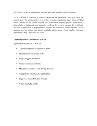 e. El fin del círculo de adopción de software pues tiene servicios en beta perpetuo.

En su conferencia, O'Reilly y Battelle resumieron los principios clave que creen que
caracterizan a las aplicaciones web 2.0: la web como plataforma; datos como el "Intel
Inside"; efectos de red conducidos por una "arquitectura de participación"; innovación y
desarrolladores independientes; pequeños modelos de negocio capaces de re difundir
servicios y contenidos; el perpetuo beta; software por encima de un solo aparato. Que en
resumen son los mismos que hemos señalado anteriormente. Como muchos conceptos
importantes, Web 2.0 no tiene una clara


2.4 Descripción de Herramienta Web 2.0

Algunas herramientas de la Web 2.0

      Ofimática en línea: Google Docs, Zoho.

    Presentaciones: slideshare, slide-

    Blogs: Blogger, WordPress.

    Wikis: wikispaces, wetpaint.

    Marcadores sociales: Mister-Wong, delicious.

    Agregadores: Bloglines, Google Reader,

    Páginas de inicio: Netvibes, iGoogle.

    Vídeo: YouTube, blip.tv.
 
