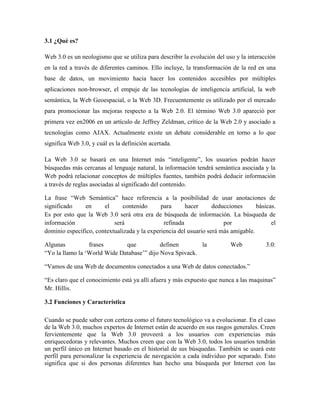 3.1 ¿Qué es?

Web 3.0 es un neologismo que se utiliza para describir la evolución del uso y la interacción
en la red a través de diferentes caminos. Ello incluye, la transformación de la red en una
base de datos, un movimiento hacia hacer los contenidos accesibles por múltiples
aplicaciones non-browser, el empuje de las tecnologías de inteligencia artificial, la web
semántica, la Web Geoespacial, o la Web 3D. Frecuentemente es utilizado por el mercado
para promocionar las mejoras respecto a la Web 2.0. El término Web 3.0 apareció por
primera vez en2006 en un artículo de Jeffrey Zeldman, crítico de la Web 2.0 y asociado a
tecnologías como AJAX. Actualmente existe un debate considerable en torno a lo que
significa Web 3.0, y cuál es la definición acertada.

La Web 3.0 se basará en una Internet más “inteligente”, los usuarios podrán hacer
búsquedas más cercanas al lenguaje natural, la información tendrá semántica asociada y la
Web podrá relacionar conceptos de múltiples fuentes, también podrá deducir información
a través de reglas asociadas al significado del contenido.

La frase “Web Semántica” hace referencia a la posibilidad de usar anotaciones de
significado    en      el      contenido      para      hacer      deducciones      básicas.
Es por esto que la Web 3.0 será otra era de búsqueda de información. La búsqueda de
información                será                refinada                por                el
dominio específico, contextualizada y la experiencia del usuario será más amigable.

Algunas          frases       que           definen       la              Web           3.0:
“Yo la llamo la „World Wide Database‟” dijo Nova Spivack.

“Vamos de una Web de documentos conectados a una Web de datos conectados.”

“Es claro que el conocimiento está ya allí afuera y más expuesto que nunca a las maquinas”
Mr. Hillis.

3.2 Funciones y Característica

Cuando se puede saber con certeza como el futuro tecnológico va a evolucionar. En el caso
de la Web 3.0, muchos expertos de Internet están de acuerdo en sus rasgos generales. Creen
fervientemente que la Web 3.0 proveerá a los usuarios con experiencias más
enriquecedoras y relevantes. Muchos creen que con la Web 3.0, todos los usuarios tendrán
un perfil único en Internet basado en el historial de sus búsquedas. También se usará este
perfil para personalizar la experiencia de navegación a cada individuo por separado. Esto
significa que si dos personas diferentes han hecho una búsqueda por Internet con las
 