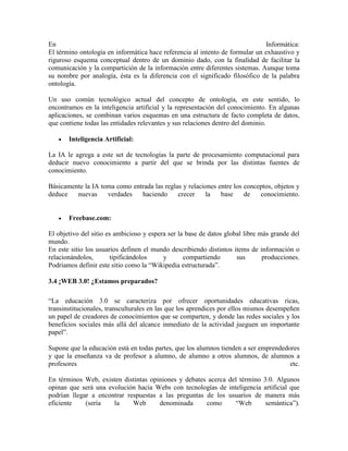 En                                                                            Informática:
El término ontología en informática hace referencia al intento de formular un exhaustivo y
riguroso esquema conceptual dentro de un dominio dado, con la finalidad de facilitar la
comunicación y la compartición de la información entre diferentes sistemas. Aunque toma
su nombre por analogía, ésta es la diferencia con el significado filosófico de la palabra
ontología.

Un uso común tecnológico actual del concepto de ontología, en este sentido, lo
encontramos en la inteligencia artificial y la representación del conocimiento. En algunas
aplicaciones, se combinan varios esquemas en una estructura de facto completa de datos,
que contiene todas las entidades relevantes y sus relaciones dentro del dominio.

      Inteligencia Artificial:

La IA le agrega a este set de tecnologías la parte de procesamiento computacional para
deducir nuevo conocimiento a partir del que se brinda por las distintas fuentes de
conocimiento.

Básicamente la IA toma como entrada las reglas y relaciones entre los conceptos, objetos y
deduce   nuevas     verdades   haciendo      crecer    la    base     de   conocimiento.


      Freebase.com:

El objetivo del sitio es ambicioso y espera ser la base de datos global libre más grande del
mundo.
En este sitio los usuarios definen el mundo describiendo distintos items de información o
relacionándolos,       tipificándolos     y       compartiendo       sus       producciones.
Podríamos definir este sitio como la “Wikipedia estructurada”.

3.4 ¡WEB 3.0! ¿Estamos preparados?

“La educación 3.0 se caracteriza por ofrecer oportunidades educativas ricas,
transinstitucionales, transculturales en las que los aprendices por ellos mismos desempeñen
un papel de creadores de conocimientos que se comparten, y donde las redes sociales y los
beneficios sociales más allá del alcance inmediato de la actividad jueguen un importante
papel”.

Supone que la educación está en todas partes, que los alumnos tienden a ser emprendedores
y que la enseñanza va de profesor a alumno, de alumno a otros alumnos, de alumnos a
profesores                                                                            etc.

En términos Web, existen distintas opiniones y debates acerca del término     3.0. Algunos
opinan que será una evolución hacia Webs con tecnologías de inteligencia      artificial que
podrían llegar a encontrar respuestas a las preguntas de los usuarios de      manera más
eficiente    (sería   la     Web      denominada      como      “Web           semántica”).
 