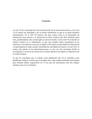 Conclusión




La web 1.0 fue el principio del inicio del desarrollo de las telecomunicaciones, con la web
1.0 el usuario era restringido a leer la misma información ya que no se podía actualizar
continuamente. En la web 2.0 tenemos una gran avance como es el intercambio de
información entre usuarios y la interacción en redes sociales como Hi5, Facebook entre
otras, permitiéndonos estar comunicados con todo el mundo. Con la web 3.0 se describe el
camino evolutivo en la información, ya que esta recopila ciertos mecanismos de las
anteriores, se la optimiza a través de un rápido y fácil acceso al intercambio de información
y la participación en redes sociales, facilitando las actividades del usuario. La web 4.0 es el
avance más grande en las telecomunicaciones, ya que con esta tecnología facilita la
investigación, a través de la creación de un sistema operativo tan rápido en respuesta como
el cerebro humano.

Es que las tecnologías que se utilizan como plataformas del 2.0 se utilizaban como
plataformas estáticas, mientras que tecnologías más viejas estaban utilizadas masivamente
para fomentar debate, organización etc. O sea que nos encontramos ante dos trabajos
similares, pero a la vez distintos.
 