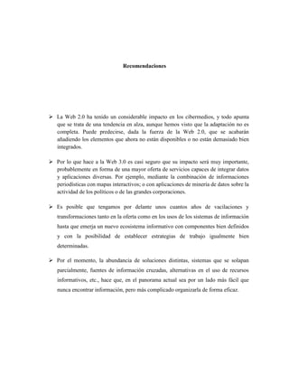 Recomendaciones




 La Web 2.0 ha tenido un considerable impacto en los cibermedios, y todo apunta
  que se trata de una tendencia en alza, aunque hemos visto que la adaptación no es
  completa. Puede predecirse, dada la fuerza de la Web 2.0, que se acabarán
  añadiendo los elementos que ahora no están disponibles o no están demasiado bien
  integrados.

 Por lo que hace a la Web 3.0 es casi seguro que su impacto será muy importante,
  probablemente en forma de una mayor oferta de servicios capaces de integrar datos
  y aplicaciones diversas. Por ejemplo, mediante la combinación de informaciones
  periodísticas con mapas interactivos; o con aplicaciones de minería de datos sobre la
  actividad de los políticos o de las grandes corporaciones.

 Es posible que tengamos por delante unos cuantos años de vacilaciones y
   transformaciones tanto en la oferta como en los usos de los sistemas de información
   hasta que emerja un nuevo ecosistema informativo con componentes bien definidos
   y con la posibilidad de establecer estrategias de trabajo igualmente bien
   determinadas.

 Por el momento, la abundancia de soluciones distintas, sistemas que se solapan
   parcialmente, fuentes de información cruzadas, alternativas en el uso de recursos
   informativos, etc., hace que, en el panorama actual sea por un lado más fácil que
   nunca encontrar información, pero más complicado organizarla de forma eficaz.
 
