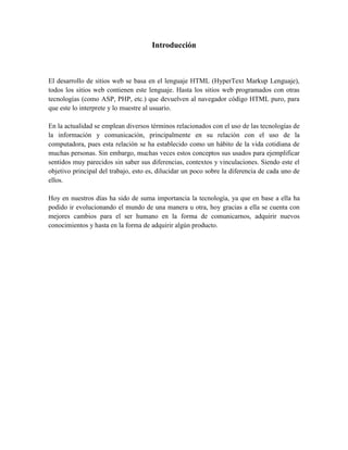 Introducción



El desarrollo de sitios web se basa en el lenguaje HTML (HyperText Markup Lenguaje),
todos los sitios web contienen este lenguaje. Hasta los sitios web programados con otras
tecnologías (como ASP, PHP, etc.) que devuelven al navegador código HTML puro, para
que este lo interprete y lo muestre al usuario.

En la actualidad se emplean diversos términos relacionados con el uso de las tecnologías de
la información y comunicación, principalmente en su relación con el uso de la
computadora, pues esta relación se ha establecido como un hábito de la vida cotidiana de
muchas personas. Sin embargo, muchas veces estos conceptos sus usados para ejemplificar
sentidos muy parecidos sin saber sus diferencias, contextos y vinculaciones. Siendo este el
objetivo principal del trabajo, esto es, dilucidar un poco sobre la diferencia de cada uno de
ellos.

Hoy en nuestros días ha sido de suma importancia la tecnología, ya que en base a ella ha
podido ir evolucionando el mundo de una manera u otra, hoy gracias a ella se cuenta con
mejores cambios para el ser humano en la forma de comunicarnos, adquirir nuevos
conocimientos y hasta en la forma de adquirir algún producto.
 