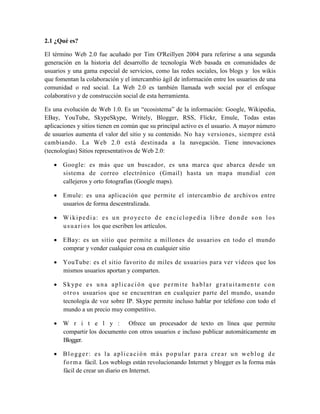 2.1 ¿Qué es?

El término Web 2.0 fue acuñado por Tim O'Reillyen 2004 para referirse a una segunda
generación en la historia del desarrollo de tecnología Web basada en comunidades de
usuarios y una gama especial de servicios, como las redes sociales, los blogs y los wikis
que fomentan la colaboración y el intercambio ágil de información entre los usuarios de una
comunidad o red social. La Web 2.0 es también llamada web social por el enfoque
colaborativo y de construcción social de esta herramienta.

Es una evolución de Web 1.0. Es un “ecosistema” de la información: Google, Wikipedia,
EBay, YouTube, SkypeSkype, Writely, Blogger, RSS, Flickr, Emule, Todas estas
aplicaciones y sitios tienen en común que su principal activo es el usuario. A mayor número
de usuarios aumenta el valor del sitio y su contenido. No hay versiones, siempre está
cambiando. La Web 2.0 está destinada a la navegación. Tiene innovaciones
(tecnologías) Sitios representativos de Web 2.0:

    Google: es más que un buscador, es una marca que abarca desde un
     sistema de correo electrónico (Gmail) hasta un mapa mundial con
     callejeros y orto fotografías (Google maps).

    Emule: es una aplicación que permite el intercambio de archivos entre
     usuarios de forma descentralizada.

    W i k i p e d i a : e s u n p r o ye c t o d e e n c i c l o p e d i a l i b r e d o n d e s o n l o s
     u s u a r i o s los que escriben los artículos.

    EBay: es un sitio que permite a millones de usuarios en todo el mundo
     comprar y vender cualquier cosa en cualquier sitio

    YouTube: es el sitio favorito de miles de usuarios para ver vídeos que los
     mismos usuarios aportan y comparten.

    S kype es u na aplicaci ón qu e permite hablar gratu itamen te con
     o t r o s usuarios que se encuentran en cualquier parte del mundo, usando
     tecnología de voz sobre IP. Skype permite incluso hablar por teléfono con todo el
     mundo a un precio muy competitivo.

    W r i t e l y : Ofrece un procesador de texto en línea que permite
     compartir los documento con otros usuarios e incluso publicar automáticamente en
     Blogger.

    Blogger: es la aplicación más popular para crear un weblog de
     f o r m a fácil. Los weblogs están revolucionando Internet y blogger es la forma más
     fácil de crear un diario en Internet.
 