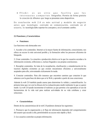  Flickr:           es    un     sitio      que      facilita      que     los
     i n t e r n a u t a s c o m p a r t a n fotografías. Permite de forma gratuita
     la creación de álbumes que luego se presentan como diapositivas.

En conclusión web 2.0 es más actitud y modelo de negocio
a n t e s q u e tecnología: centrado en comunicación, centrado en el
u s u a r i o , l a tecnología debe soportar los conceptos y en el constante cambio.



2.2 Funciones y Características

    Funciones:

Las funciones más destacadas son:

1. Acceder a los contenidos. Internet es la mayor fuente de información, conocimiento, nos
ofrece un acceso lo más universal posible y la formación sobre los procesos eficientes de
búsqueda.

2. Crear contenidos. La creación o producción efectiva en la que los usuarios accedan a la
información existente, reflexiones e, incluso llegando a sus propias conclusiones.

3. Recopilar contenidos. Se trata de la recopilación, clasificación y estandarización de los
recursos digitales existentes ya que existen mecanismos eficientes y universalmente
aceptados para ello, reinventando cíclicamente la rueda.

4. Conectar contenidos. Para ello tenemos que encontrar caminos que conecten lo que
sabemos con la gran base de datos que es la Web y aprender a partir de esas conexiones.

Además la web 2.0 también puede usarse para determinar la validez y autentificación. La
primera tiene que ver con la eficacia de la evaluación para medir realmente lo que se quiere
medir. La web 2.0 puede incrementar el realismo ya que permite a los aprendices el uso de
herramientas de la vida real para realizar actividades de su vida cotidiana y crear
soluciones.



    Características:

Dentro de las características de la web 2.0 podemos destacar las siguientes:

1. Promueve que la organización y el flujo de información dependen del comportamiento
del usuario que accede a ella, permitiéndole un acceso más rápido y fácil.

2. Los usuarios controlan su propia información.
 