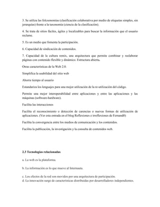 3. Se utiliza las folcsonomías (clasificación colaborativa por medio de etiquetas simples, sin
jerarquías) frente a la taxonomía (ciencia de la clasificación).

4. Se trata de sitios fáciles, ágiles y localizables para buscar la información que el usuario
reclame.

5. Es un medio que fomenta la participación.

6. Capacidad de sindicación de contenidos.

7. Capacidad de la cultura remix, una arquitectura que permite combinar y reelaborar
páginas con contenido flexible y dinámico. Estructura abierta.

Otras características de la Web 2.0.

Simplifica la usabilidad del sitio web

Ahorra tiempo al usuario

Estandariza los lenguajes para una mejor utilización de la re-utilización del código.

Permite una mejor interoperabilidad entre aplicaciones y entre las aplicaciones y las
máquinas (software-hardware).

Facilita las interacciones

Facilita el reconocimiento o detección de carencias o nuevas formas de utilización de
aplicaciones. (Ver esta entrada en el blog Reflexiones e irreflexiones de Fernand0)

Facilita la convergencia entre los medios de comunicación y los contenidos.

Facilita la publicación, la investigación y la consulta de contenidos web.




2.3 Tecnologías relacionadas

a. La web es la plataforma.

b. La información es lo que mueve al Internauta.

c. Los efectos de la red son movidos por una arquitectura de participación.
d. La innovación surge de características distribuidas por desarrolladores independientes.
 
