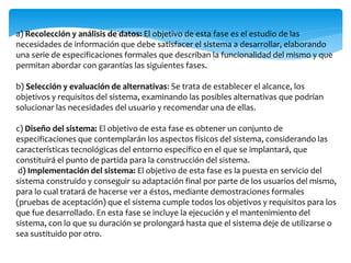 a) Recolección y análisis de datos: El objetivo de esta fase es el estudio de las
necesidades de información que debe satisfacer el sistema a desarrollar, elaborando
una serie de especificaciones formales que describan la funcionalidad del mismo y que
permitan abordar con garantías las siguientes fases.
b) Selección y evaluación de alternativas: Se trata de establecer el alcance, los
objetivos y requisitos del sistema, examinando las posibles alternativas que podrían
solucionar las necesidades del usuario y recomendar una de ellas.
c) Diseño del sistema: El objetivo de esta fase es obtener un conjunto de
especificaciones que contemplarán los aspectos físicos del sistema, considerando las
características tecnológicas del entorno específico en el que se implantará, que
constituirá el punto de partida para la construcción del sistema.
d) Implementación del sistema: El objetivo de esta fase es la puesta en servicio del
sistema construido y conseguir su adaptación final por parte de los usuarios del mismo,
para lo cual tratará de hacerse ver a éstos, mediante demostraciones formales
(pruebas de aceptación) que el sistema cumple todos los objetivos y requisitos para los
que fue desarrollado. En esta fase se incluye la ejecución y el mantenimiento del
sistema, con lo que su duración se prolongará hasta que el sistema deje de utilizarse o
sea sustituido por otro.
 