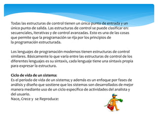 Todas las estructuras de control tienen un único punto de entrada y un
único punto de salida. Las estructuras de control se puede clasificar en:
secuenciales, iterativas y de control avanzadas. Esto es una de las cosas
que permite que la programación se rija por los principios de
la programación estructurada.
Los lenguajes de programación modernos tienen estructuras de control
similares. Básicamente lo que varía entre las estructuras de control de los
diferentes lenguajes es su sintaxis, cada lenguaje tiene una sintaxis propia
para expresar la estructura.
Ciclo de vida de un sistema:
Es el período de vida de un sistema; y además es un enfoque por fases de
análisis y diseño que sostiene que los sistemas son desarrollados de mejor
manera mediante uso de un ciclo específico de actividades del analista y
del usuario.
Nace, Crece y se Reproduce:
 