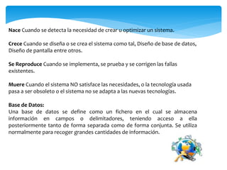 Nace Cuando se detecta la necesidad de crear u optimizar un sistema.
Crece Cuando se diseña o se crea el sistema como tal, Diseño de base de datos,
Diseño de pantalla entre otros.
Se Reproduce Cuando se implementa, se prueba y se corrigen las fallas
existentes.
Muere Cuando el sistema NO satisface las necesidades, o la tecnología usada
pasa a ser obsoleto o el sistema no se adapta a las nuevas tecnologías.
Base de Datos:
Una base de datos se define como un fichero en el cual se almacena
información en campos o delimitadores, teniendo acceso a ella
posteriormente tanto de forma separada como de forma conjunta. Se utiliza
normalmente para recoger grandes cantidades de información.
 