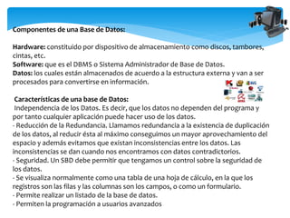 Componentes de una Base de Datos:
Hardware: constituido por dispositivo de almacenamiento como discos, tambores,
cintas, etc.
Software: que es el DBMS o Sistema Administrador de Base de Datos.
Datos: los cuales están almacenados de acuerdo a la estructura externa y van a ser
procesados para convertirse en información.
Características de una base de Datos:
Independencia de los Datos. Es decir, que los datos no dependen del programa y
por tanto cualquier aplicación puede hacer uso de los datos.
- Reducción de la Redundancia. Llamamos redundancia a la existencia de duplicación
de los datos, al reducir ésta al máximo conseguimos un mayor aprovechamiento del
espacio y además evitamos que existan inconsistencias entre los datos. Las
inconsistencias se dan cuando nos encontramos con datos contradictorios.
- Seguridad. Un SBD debe permitir que tengamos un control sobre la seguridad de
los datos.
- Se visualiza normalmente como una tabla de una hoja de cálculo, en la que los
registros son las filas y las columnas son los campos, o como un formulario.
- Permite realizar un listado de la base de datos.
- Permiten la programación a usuarios avanzados
 