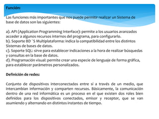 Función:
Las funciones más importantes que nos puede permitir realizar un Sistema de
base de datos son las siguientes:
a). API (Application Programming Interface): permite a los usuarios avanzados
acceder a algunos recursos internos del programa, para configurarlo.
b). Soporte BD ¨S Multiplataforma: indica la compatibilidad entre los distintos
Sistemas de bases de datos.
c). Soporte SQL: sirve para establecer indicaciones a la hora de realizar búsquedas
y consultas en la base de datos.
d). Programación visual: permite crear una especie de lenguaje de forma gráfica,
para establecer parámetros personalizados.
Definición de redes:
Conjunto de dispositivos interconectados entre sí a través de un medio, que
intercambian información y comparten recursos. Básicamente, la comunicación
dentro de una red informática es un proceso en el que existen dos roles bien
definidos para los dispositivos conectados, emisor y receptor, que se van
asumiendo y alternando en distintos instantes de tiempo.
 