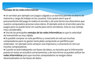 Ventajas de las redes informáticas:
● Un servidor por ejemplo con juegos colgado a un dominio permite el ahorro de
memoria y carga de trabajo en los usuarios. Esto quiere decir que el
procesamiento del juego lo realiza el servidor y de esta forma nos ahorramos que
nuestra computadora procese estos datos. El ejemplo está en el servidor para los
juegos pero se puede tener en cuenta para otros servidores. Esta es una ventaja
muy considerable.
● Una de las principales ventajas de las redes informáticas es que la velocidad
de transmisión es muy rápida.
● Es posible comprar un solo periférico y conectarlo en red con muchas
computadoras para no gastar tanta plata comprando un periférico por
ordenador. Un ejemplo sería comprar una impresora y conectarla en red con
muchas computadoras.
● Cuando se está trabajando con bases de datos, se necesita que la información
puesta en estas se actualice correctamente; y de esta forma se pueden utilizar las
redes informáticas para que muchas computadoras no tengan datos
desactualizados en las bases de datos.
 