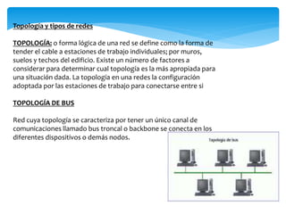 Topología y tipos de redes
TOPOLOGÍA: o forma lógica de una red se define como la forma de
tender el cable a estaciones de trabajo individuales; por muros,
suelos y techos del edificio. Existe un número de factores a
considerar para determinar cual topología es la más apropiada para
una situación dada. La topología en una redes la configuración
adoptada por las estaciones de trabajo para conectarse entre si
TOPOLOGÍA DE BUS
Red cuya topología se caracteriza por tener un único canal de
comunicaciones llamado bus troncal o backbone se conecta en los
diferentes dispositivos o demás nodos.
 