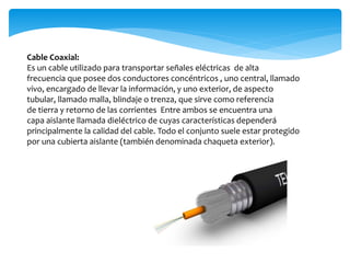 Cable Coaxial:
Es un cable utilizado para transportar señales eléctricas de alta
frecuencia que posee dos conductores concéntricos , uno central, llamado
vivo, encargado de llevar la información, y uno exterior, de aspecto
tubular, llamado malla, blindaje o trenza, que sirve como referencia
de tierra y retorno de las corrientes Entre ambos se encuentra una
capa aislante llamada dieléctrico de cuyas características dependerá
principalmente la calidad del cable. Todo el conjunto suele estar protegido
por una cubierta aislante (también denominada chaqueta exterior).
 