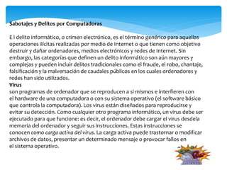 Sabotajes y Delitos por Computadoras
E l delito informático, o crimen electrónico, es el término genérico para aquellas
operaciones ilícitas realizadas por medio de Internet o que tienen como objetivo
destruir y dañar ordenadores, medios electrónicos y redes de Internet. Sin
embargo, las categorías que definen un delito informático son aún mayores y
complejas y pueden incluir delitos tradicionales como el fraude, el robo, chantaje,
falsificación y la malversación de caudales públicos en los cuales ordenadores y
redes han sido utilizados.
Virus
son programas de ordenador que se reproducen a sí mismos e interfieren con
el hardware de una computadora o con su sistema operativo (el software básico
que controla la computadora). Los virus están diseñados para reproducirse y
evitar su detección. Como cualquier otro programa informático, un virus debe ser
ejecutado para que funcione: es decir, el ordenador debe cargar el virus desdela
memoria del ordenador y seguir sus instrucciones. Estas instrucciones se
conocen como carga activa del virus. La carga activa puede trastornar o modificar
archivos de datos, presentar un determinado mensaje o provocar fallos en
el sistema operativo.
 