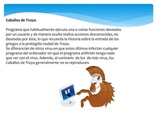 Caballos de Troya:
Programa que habitualmente ejecuta una o varias funciones deseadas
por un usuario y de manera oculta realiza acciones desconocidas, no
deseadas por éste, lo que recuerda la historia sobre la entrada de los
griegos a la protegida ciudad de Troya.
Se diferencian de otros virus en que estos últimos infectan cualquier
programa del ordenador sin que el programa anfitrión tenga nada
que ver con el virus. Además, al contrario de los de más virus, los
Caballos de Troya generalmente no se reproducen.
 