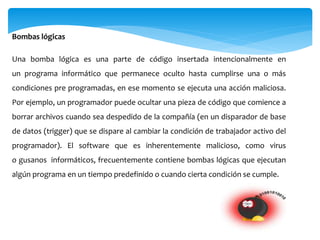 Bombas lógicas
Una bomba lógica es una parte de código insertada intencionalmente en
un programa informático que permanece oculto hasta cumplirse una o más
condiciones pre programadas, en ese momento se ejecuta una acción maliciosa.
Por ejemplo, un programador puede ocultar una pieza de código que comience a
borrar archivos cuando sea despedido de la compañía (en un disparador de base
de datos (trigger) que se dispare al cambiar la condición de trabajador activo del
programador). El software que es inherentemente malicioso, como virus
o gusanos informáticos, frecuentemente contiene bombas lógicas que ejecutan
algún programa en un tiempo predefinido o cuando cierta condición se cumple.
 