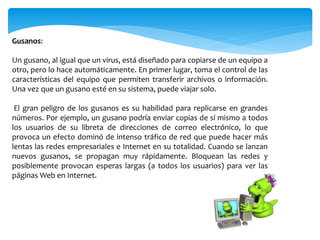 Gusanos:
Un gusano, al igual que un virus, está diseñado para copiarse de un equipo a
otro, pero lo hace automáticamente. En primer lugar, toma el control de las
características del equipo que permiten transferir archivos o información.
Una vez que un gusano esté en su sistema, puede viajar solo.
El gran peligro de los gusanos es su habilidad para replicarse en grandes
números. Por ejemplo, un gusano podría enviar copias de sí mismo a todos
los usuarios de su libreta de direcciones de correo electrónico, lo que
provoca un efecto dominó de intenso tráfico de red que puede hacer más
lentas las redes empresariales e Internet en su totalidad. Cuando se lanzan
nuevos gusanos, se propagan muy rápidamente. Bloquean las redes y
posiblemente provocan esperas largas (a todos los usuarios) para ver las
páginas Web en Internet.
 