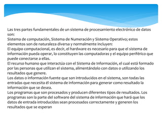 Las tres partes fundamentales de un sistema de procesamiento electrónico de datos
son:
Sistema de computación, Sistema de Numeración y Sistema Operativo; estos
elementos son de naturaleza diversa y normalmente incluyen:
El equipo computacional, es decir, el hardware es necesario para que el sistema de
información pueda operar, lo constituyen las computadoras y el equipo periférico que
puede conectarse a ellas.
El recurso humano que interactúa con el Sistema de Información, el cual está formado
por las personas que utilizan el sistema, alimentándolo con datos o utilizando los
resultados que genere.
Los datos o información fuente que son introducidos en el sistema, son todas las
entradas que necesita él sistema de información para generar como resultado la
información que se desea.
Los programas que son procesados y producen diferentes tipos de resultados. Los
programas son la parte del software del sistema de información que hará que los
datos de entrada introducidos sean procesados correctamente y generen los
resultados que se esperan
 
