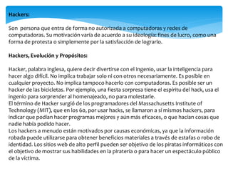 Hackers:
Son persona que entra de forma no autorizada a computadoras y redes de
computadoras. Su motivación varía de acuerdo a su ideología: fines de lucro, como una
forma de protesta o simplemente por la satisfacción de lograrlo.
Hackers, Evolución y Propósitos:
Hacker, palabra inglesa, quiere decir divertirse con el ingenio, usar la inteligencia para
hacer algo difícil. No implica trabajar solo ni con otros necesariamente. Es posible en
cualquier proyecto. No implica tampoco hacerlo con computadoras. Es posible ser un
hacker de las bicicletas. Por ejemplo, una fiesta sorpresa tiene el espíritu del hack, usa el
ingenio para sorprender al homenajeado, no para molestarle.
El término de Hacker surgió de los programadores del Massachusetts Institute of
Technology (MIT), que en los 60, por usar hacks, se llamaron a sí mismos hackers, para
indicar que podían hacer programas mejores y aún más eficaces, o que hacían cosas que
nadie había podido hacer.
Los hackers a menudo están motivados por causas económicas, ya que la información
robada puede utilizarse para obtener beneficios materiales a través de estafas o robo de
identidad. Los sitios web de alto perfil pueden ser objetivo de los piratas informáticos con
el objetivo de mostrar sus habilidades en la piratería o para hacer un espectáculo público
de la víctima.
 