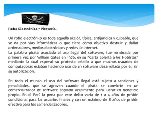 Robo Electrónico y Piratería.
Un robo electrónico es toda aquella acción, típica, antijurídica y culpable, que
se da por vías informáticas o que tiene como objetivo destruir y dañar
ordenadores, medios electrónicos y redes de Internet.
La palabra pirata, asociada al uso ilegal del software, fue nombrada por
primera vez por William Gates en 1976, en su "Carta abierta a los Hobistas"
mediante la cual expresó su protesta debido a que muchos usuarios de
computadoras estaban haciendo uso de un software desarrollado por él, sin
su autorización.
En todo el mundo el uso del software ilegal está sujeto a sanciones y
penalidades, que se agravan cuando el pirata se convierte en un
comercializador de software copiado ilegalmente para lucrar en beneficio
propio. En el Perú la pena por este delito varía de 1 a 4 años de prisión
condicional para los usuarios finales y con un máximo de 8 años de prisión
efectiva para los comercializadores.
 
