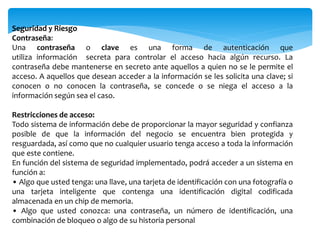 Seguridad y Riesgo
Contraseña:
Una contraseña o clave es una forma de autenticación que
utiliza información secreta para controlar el acceso hacia algún recurso. La
contraseña debe mantenerse en secreto ante aquellos a quien no se le permite el
acceso. A aquellos que desean acceder a la información se les solicita una clave; si
conocen o no conocen la contraseña, se concede o se niega el acceso a la
información según sea el caso.
Restricciones de acceso:
Todo sistema de información debe de proporcionar la mayor seguridad y confianza
posible de que la información del negocio se encuentra bien protegida y
resguardada, así como que no cualquier usuario tenga acceso a toda la información
que este contiene.
En función del sistema de seguridad implementado, podrá acceder a un sistema en
función a:
• Algo que usted tenga: una llave, una tarjeta de identificación con una fotografía o
una tarjeta inteligente que contenga una identificación digital codificada
almacenada en un chip de memoria.
• Algo que usted conozca: una contraseña, un número de identificación, una
combinación de bloqueo o algo de su historia personal
 