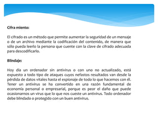 Cifra miento:
El cifrado es un método que permite aumentar la seguridad de un mensaje
o de un archivo mediante la codificación del contenido, de manera que
sólo pueda leerlo la persona que cuente con la clave de cifrado adecuada
para descodificarlo.
Blindaje:
Hoy día un ordenador sin antivirus o con uno no actualizado, está
expuesto a todo tipo de ataques cuyos nefastos resultados van desde la
pérdida de datos vitales hasta el espionaje de todo lo que hacemos con él.
Tener un antivirus se ha convertido en una razón fundamental de
economía personal o empresarial, porque es peor el daño que puede
ocasionarnos un virus que lo que nos cueste un antivirus. Todo ordenador
debe blindado o protegido con un buen antivirus.
 
