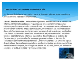 COMPONENTES DEL SISTEMA DE INFORMACIÓN
Un Sistema de Información realiza cuatro actividades básicas: almacenamiento,
procesamiento y salida de información.
Entrada de Información: La entrada es el proceso mediante el cual el Sistema de
Información toma los datos que requiere para procesar la información. Las
entradas pueden ser manuales o automáticas. Las manuales son aquellas que se
proporcionan en forma directa por el usuario, mientras que las automáticas son
datos o información que provienen o son tomados de otros sistemas o módulos.
Esto último se denomina interfaces automáticas. Así, un Sistema de Control de
Clientes podrá tener una interface automática de entrada con el Sistema de
Facturación, ya que toma las facturas que genera o elabora el Sistema de
Facturación como entrada al Sistema de Control de Clientes. Las unidades típicas
de entrada de datos a las computadoras son las terminales, las cintas magnéticas,
las unidades de disquete, los códigos de barras, los escáner, la voz, los monitores
sensibles al tacto, el teclado y el ratón, entre otras.
 
