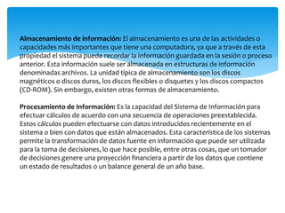 Almacenamiento de información: El almacenamiento es una de las actividades o
capacidades más importantes que tiene una computadora, ya que a través de esta
propiedad el sistema puede recordar la información guardada en la sesión o proceso
anterior. Esta información suele ser almacenada en estructuras de información
denominadas archivos. La unidad típica de almacenamiento son los discos
magnéticos o discos duros, los discos flexibles o disquetes y los discos compactos
(CD-ROM). Sin embargo, existen otras formas de almacenamiento.
Procesamiento de Información: Es la capacidad del Sistema de Información para
efectuar cálculos de acuerdo con una secuencia de operaciones preestablecida.
Estos cálculos pueden efectuarse con datos introducidos recientemente en el
sistema o bien con datos que están almacenados. Esta característica de los sistemas
permite la transformación de datos fuente en información que puede ser utilizada
para la toma de decisiones, lo que hace posible, entre otras cosas, que un tomador
de decisiones genere una proyección financiera a partir de los datos que contiene
un estado de resultados o un balance general de un año base.
 
