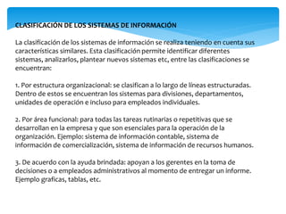 CLASIFICACIÓN DE LOS SISTEMAS DE INFORMACIÓN
La clasificación de los sistemas de información se realiza teniendo en cuenta sus
características similares. Esta clasificación permite identificar diferentes
sistemas, analizarlos, plantear nuevos sistemas etc, entre las clasificaciones se
encuentran:
1. Por estructura organizacional: se clasifican a lo largo de líneas estructuradas.
Dentro de estos se encuentran los sistemas para divisiones, departamentos,
unidades de operación e incluso para empleados individuales.
2. Por área funcional: para todas las tareas rutinarias o repetitivas que se
desarrollan en la empresa y que son esenciales para la operación de la
organización. Ejemplo: sistema de información contable, sistema de
información de comercialización, sistema de información de recursos humanos.
3. De acuerdo con la ayuda brindada: apoyan a los gerentes en la toma de
decisiones o a empleados administrativos al momento de entregar un informe.
Ejemplo graficas, tablas, etc.
 