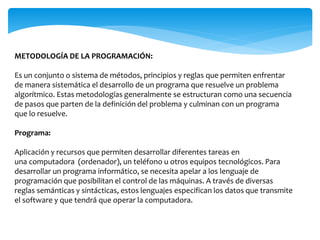 METODOLOGÍA DE LA PROGRAMACIÓN:
Es un conjunto o sistema de métodos, principios y reglas que permiten enfrentar
de manera sistemática el desarrollo de un programa que resuelve un problema
algorítmico. Estas metodologías generalmente se estructuran como una secuencia
de pasos que parten de la definición del problema y culminan con un programa
que lo resuelve.
Programa:
Aplicación y recursos que permiten desarrollar diferentes tareas en
una computadora (ordenador), un teléfono u otros equipos tecnológicos. Para
desarrollar un programa informático, se necesita apelar a los lenguaje de
programación que posibilitan el control de las máquinas. A través de diversas
reglas semánticas y sintácticas, estos lenguajes especifican los datos que transmite
el software y que tendrá que operar la computadora.
 