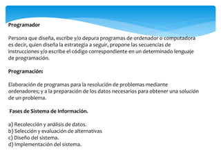 Programador
Persona que diseña, escribe y/o depura programas de ordenador o computadora
es decir, quien diseña la estrategia a seguir, propone las secuencias de
instrucciones y/o escribe el código correspondiente en un determinado lenguaje
de programación.
Programación:
Elaboración de programas para la resolución de problemas mediante
ordenadores; y a la preparación de los datos necesarios para obtener una solución
de un problema.
Fases de Sistema de Información.
a) Recolección y análisis de datos.
b) Selección y evaluación de alternativas
c) Diseño del sistema.
d) Implementación del sistema.
 