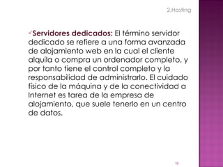 Servidores dedicados:  El término servidor dedicado se refiere a una forma avanzada de alojamiento web en la cual el cliente alquila o compra un ordenador completo, y por tanto tiene el control completo y la responsabilidad de administrarlo. El cuidado físico de la máquina y de la conectividad a Internet es tarea de la empresa de alojamiento, que suele tenerlo en un centro de datos. 2.Hosting 