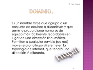 Es un nombre base que agrupa a un conjunto de equipos o dispositivos y que permite proporcionar nombres de equipo más fácilmente recordables en lugar de una dirección IP numérica. Permiten a cualquier servicio (de red) moverse a otro lugar diferente en la topología de Internet, que tendrá una dirección IP diferente. 3.dominio 