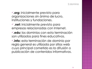 .org:  inicialmente previsto para organizaciones sin ánimo de lucro, instituciones y fundaciones.      .net:  inicialmente previsto para empresas relacionadas con Internet. .edu:  los dominios con esta terminación son utilizados para fines educativos. .info:  esta terminación de dominio por regla general es utilizada por sitios web cuyo principal cometido es la difusión o publicación de contenidos informativos. 2.dominio 
