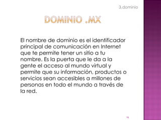El nombre de dominio es el identificador principal de comunicación en Internet que te permite tener un sitio a tu nombre. Es la puerta que le da a la gente el acceso al mundo virtual y permite que su información, productos o servicios sean accesibles a millones de personas en todo el mundo a través de la red. 3.dominio 