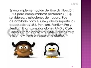 Es una implementación de libre distribución UNIX para computadoras personales (PC), servidores, y estaciones de trabajo. Fue desarrollado para el i386 y ahora soporta los procesadores i486, Pentium, Pentium Pro y Pentium II, así como los clones AMD y Cyrix. Como sistema operativo, GNU/Linux es muy eficiente y tiene un excelente diseño.  4.GNU 