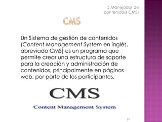 Un Sistema de gestión de contenidos ( Content Management System  en inglés, abreviado CMS) es un programa que permite crear una estructura de soporte  para la creación y administración de contenidos, principalmente en páginas web, por parte de los participantes. 5.Manejador de contenidos( CMS) 