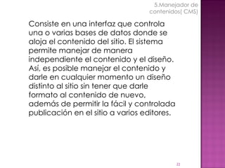 Consiste en una interfaz que controla una o varias bases de datos donde se aloja el contenido del sitio. El sistema permite manejar de manera independiente el contenido y el diseño. Así, es posible manejar el contenido y darle en cualquier momento un diseño distinto al sitio sin tener que darle formato al contenido de nuevo, además de permitir la fácil y controlada publicación en el sitio a varios editores. 5.Manejador de contenidos( CMS) 