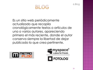 Es un sitio web periódicamente actualizado que recopila cronológicamente textos o artículos de uno o varios autores, apareciendo primero el más reciente, donde el autor conserva siempre la libertad de dejar publicado lo que crea pertinente. 6.Blog 