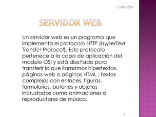 Un servidor web es un programa que implementa el  protocolo HTTP  ( HyperText Transfer Protocol ). Este protocolo pertenece a la capa de aplicación del modelo OSI y está diseñado para transferir lo que llamamos hipertextos, páginas web o páginas HTML   : textos complejos con enlaces, figuras, formularios, botones y objetos incrustados como animaciones o reproductores de música. 1.servidor 