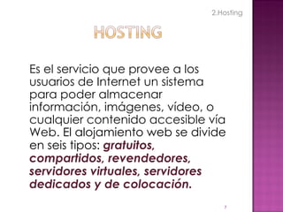 Es el servicio que provee a los usuarios de Internet un sistema para poder almacenar información, imágenes, vídeo, o cualquier contenido accesible vía Web.  El alojamiento web se divide en seis tipos:  gratuitos, compartidos, revendedores, servidores virtuales, servidores dedicados y de colocación. 2.Hosting 