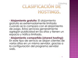 Alojamiento gratuito:  El alojamiento gratuito es extremadamente limitado cuando se lo compara con el alojamiento de pago. Estos servicios generalmente agregan publicidad en los sitios y tienen un espacio y tráfico limitado. Alojamiento compartido ( shared hosting ):  En este tipo de servicio se alojan clientes de varios sitios en un mismo servidor, gracias a la configuración del programa servidor web. 2.Hosting 