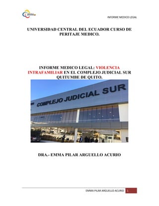 INFORME MEDICO LEGAL
EMMA PILAR ARGUELLO ACURIO 1
UNIVERSIDAD CENTRAL DEL ECUADOR CURSO DE
PERITAJE MEDICO.
INFORME MEDICO LEGAL: VIOLENCIA
INTRAFAMILIAR EN EL COMPLEJO JUDICIAL SUR
QUITUMBE DE QUITO.
DRA.- EMMA PILAR ARGUELLO ACURIO
 