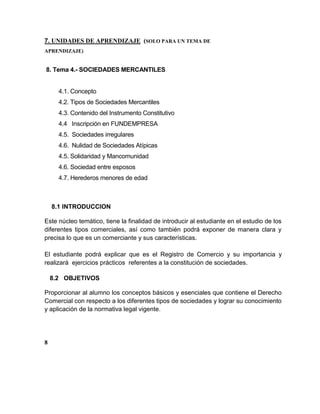 7. UNIDADES DE APRENDIZAJE (SOLO PARA UN TEMA DE
APRENDIZAJE)
8. Tema 4.- SOCIEDADES MERCANTILES
4.1. Concepto
4.2. Tipos de Sociedades Mercantiles
4.3. Contenido del Instrumento Constitutivo
4.4 Inscripción en FUNDEMPRESA
4.5. Sociedades irregulares
4.6. Nulidad de Sociedades Atípicas
4.5. Solidaridad y Mancomunidad
4.6. Sociedad entre esposos
4.7. Herederos menores de edad
8.1 INTRODUCCION
Este núcleo temático, tiene la finalidad de introducir al estudiante en el estudio de los
diferentes tipos comerciales, así como también podrá exponer de manera clara y
precisa lo que es un comerciante y sus características.
El estudiante podrá explicar que es el Registro de Comercio y su importancia y
realizará ejercicios prácticos referentes a la constitución de sociedades.
8.2 OBJETIVOS
Proporcionar al alumno los conceptos básicos y esenciales que contiene el Derecho
Comercial con respecto a los diferentes tipos de sociedades y lograr su conocimiento
y aplicación de la normativa legal vigente.
8
 