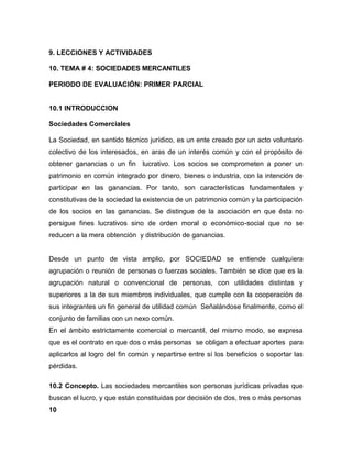 9. LECCIONES Y ACTIVIDADES
10. TEMA # 4: SOCIEDADES MERCANTILES
PERIODO DE EVALUACIÓN: PRIMER PARCIAL
10.1 INTRODUCCION
Sociedades Comerciales
La Sociedad, en sentido técnico jurídico, es un ente creado por un acto voluntario
colectivo de los interesados, en aras de un interés común y con el propósito de
obtener ganancias o un fin lucrativo. Los socios se comprometen a poner un
patrimonio en común integrado por dinero, bienes o industria, con la intención de
participar en las ganancias. Por tanto, son características fundamentales y
constitutivas de la sociedad la existencia de un patrimonio común y la participación
de los socios en las ganancias. Se distingue de la asociación en que ésta no
persigue fines lucrativos sino de orden moral o económico-social que no se
reducen a la mera obtención y distribución de ganancias.
Desde un punto de vista amplio, por SOCIEDAD se entiende cualquiera
agrupación o reunión de personas o fuerzas sociales. También se dice que es la
agrupación natural o convencional de personas, con utilidades distintas y
superiores a la de sus miembros individuales, que cumple con la cooperación de
sus integrantes un fin general de utilidad común Señalándose finalmente, como el
conjunto de familias con un nexo común.
En el ámbito estrictamente comercial o mercantil, del mismo modo, se expresa
que es el contrato en que dos o más personas se obligan a efectuar aportes para
aplicarlos al logro del fin común y repartirse entre sí los beneficios o soportar las
pérdidas.
10.2 Concepto. Las sociedades mercantiles son personas jurídicas privadas que
buscan el lucro, y que están constituidas por decisión de dos, tres o más personas
10
 
