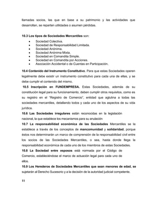 llamadas socios, las que en base a su patrimonio y las actividades que
desarrollan, se reparten utilidades o asumen pérdidas.
10.3 Los tipos de Sociedades Mercantiles son:
Sociedad Colectiva.
Sociedad de Responsabilidad Limitada.
Sociedad Anónima.
Sociedad Anónima Mixta.
Sociedad en Comandita Simple.
Sociedad en Comandita por Acciones.
Asociación Accidental o de Cuentas en Participación.
10.4 Contenido del Instrumento Constitutivo. Para que estas Sociedades operen
legalmente debe existir un instrumento constitutivo para cada una de ellas, y se
debe cumplir el contenido del mismo.
10.5 Inscripción en FUNDEMPRESA. Estas Sociedades, además de su
constitución legal para su funcionamiento, deben cumplir otros requisitos, como es
su registro en el “Registro de Comercio”, entidad que aglutina a todas las
sociedades mercantiles, detallando todos y cada uno de los aspectos de su vida
jurídica.
10.6 Las Sociedades irregulares están reconocidas en la legislación
nacional, la que establece los mecanismos para su anulación
10.7 La responsabilidad económica de las Sociedades Mercantiles se la
establece a través de los conceptos de mancomunidad y solidaridad, porque
éstos nos determinarán un marco de comprensión de la responsabilidad civil entre
los socios de las Sociedades Mercantiles, o sea, hasta donde llega la
responsabilidad económica de cada uno de los miembros de estas Sociedades.
10.8 La Sociedad entre esposos está normada por el Código de
Comercio, estableciéndose el marco de actuación legal para cada uno de
ellos.
10.9 Los Herederos de Sociedades Mercantiles que sean menores de edad, se
sujetarán al Derecho Sucesorio y a la decisión de la autoridad judicial competente.
11
 